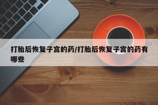 网上购买米非司酮片去哪买打胎后恢复子宫的药/打胎后恢复子宫的药有哪些