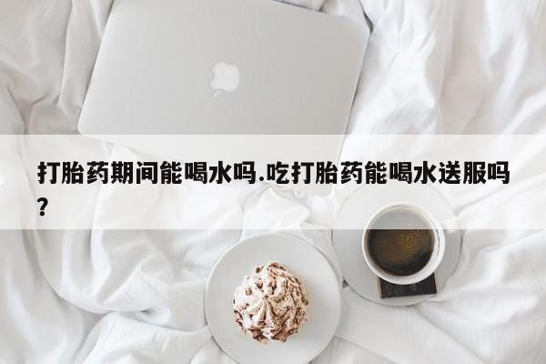 网上购买米非司酮片去哪买打胎药期间能喝水吗.吃打胎药能喝水送服吗？