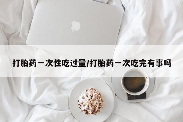 网上购买米非司酮片去哪买打胎药一次性吃过量/打胎药一次吃完有事吗