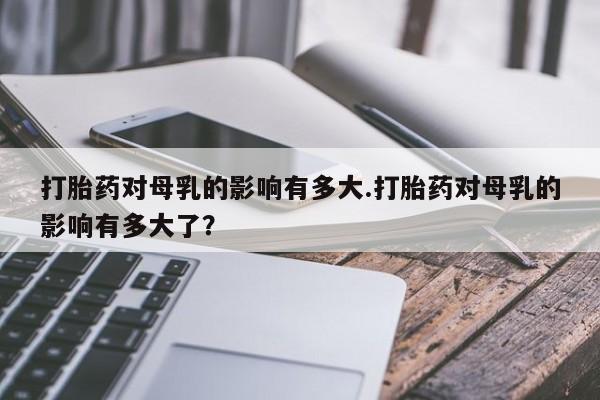 网上购买米非司酮片去哪买打胎药对母乳的影响有多大.打胎药对母乳的影响有多大了？