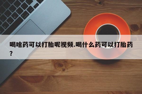 网上购买米非司酮片去哪买喝啥药可以打胎呢视频.喝什么药可以打胎药？