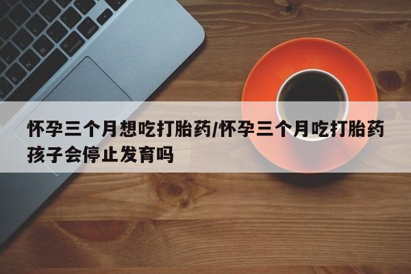 网上购买米非司酮片去哪买怀孕三个月想吃打胎药/怀孕三个月吃打胎药孩子会停止发育吗