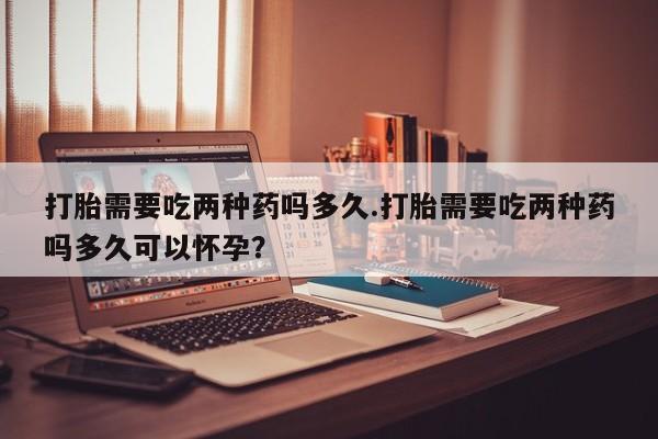 网上购买米非司酮片去哪买打胎需要吃两种药吗多久.打胎需要吃两种药吗多久可以怀孕？