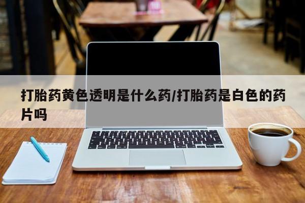 网上购买米非司酮片去哪买打胎药黄色透明是什么药/打胎药是白色的药片吗
