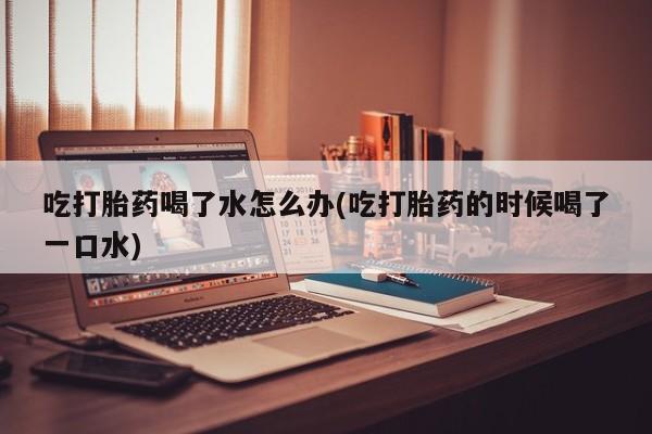 网上购买米非司酮片去哪买吃打胎药喝了水怎么办(吃打胎药的时候喝了一口水)