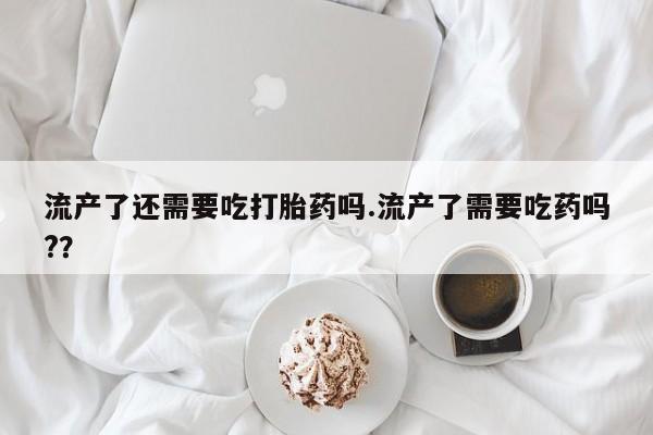 网上购买米非司酮片去哪买流产了还需要吃打胎药吗.流产了需要吃药吗?？