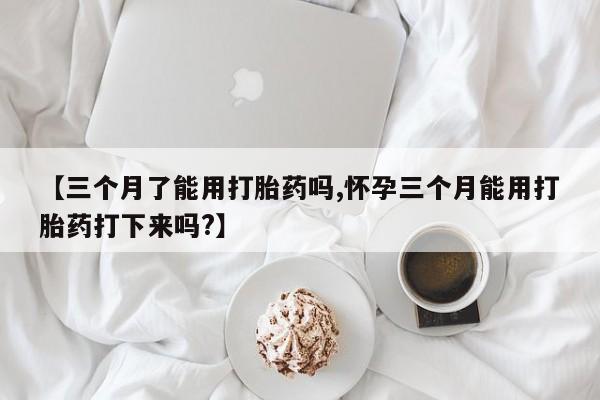 网上购买米非司酮片去哪买【三个月了能用打胎药吗,怀孕三个月能用打胎药打下来吗?】