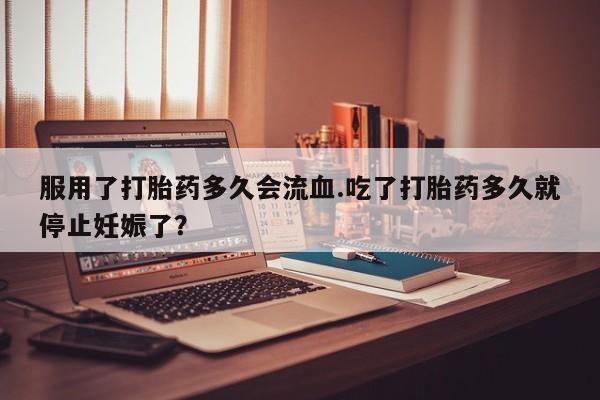 网上购买米非司酮片去哪买服用了打胎药多久会流血.吃了打胎药多久就停止妊娠了？