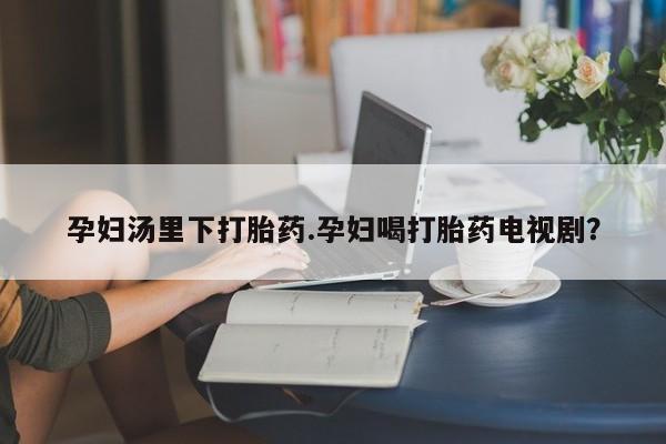 网上购买米非司酮片去哪买孕妇汤里下打胎药.孕妇喝打胎药电视剧？