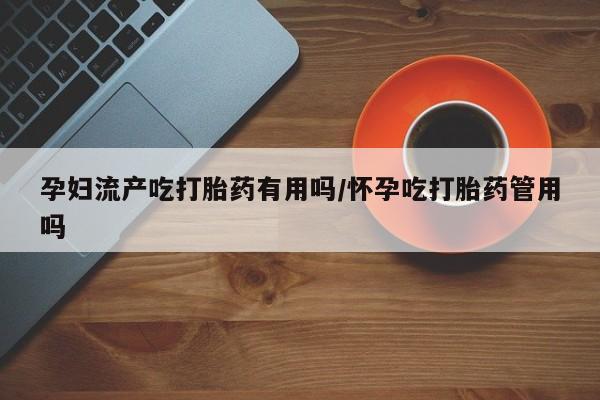 网上购买米非司酮片去哪买孕妇流产吃打胎药有用吗/怀孕吃打胎药管用吗