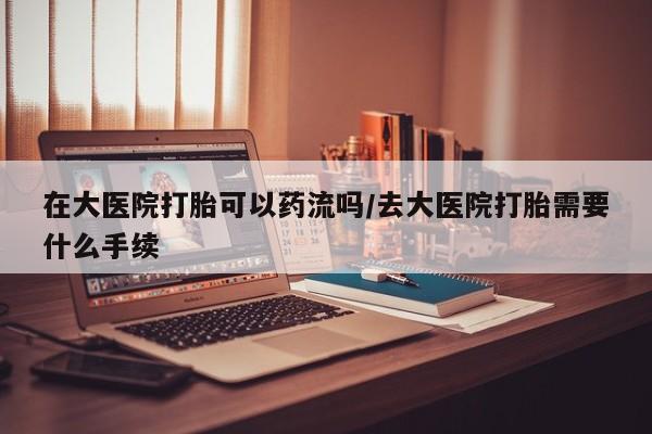 网上购买米非司酮片去哪买在大医院打胎可以药流吗/去大医院打胎需要什么手续