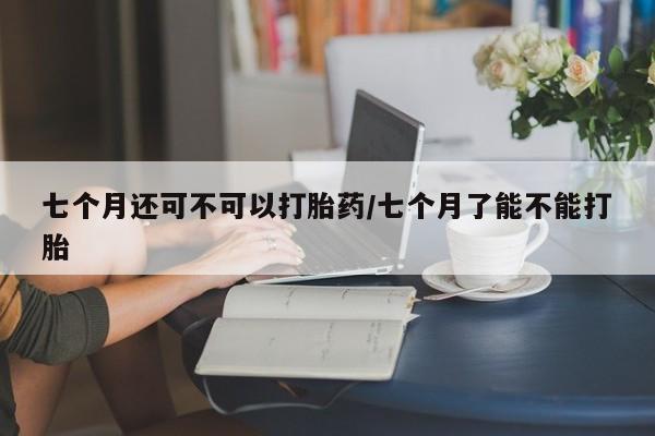 网上购买米非司酮片去哪买七个月还可不可以打胎药/七个月了能不能打胎