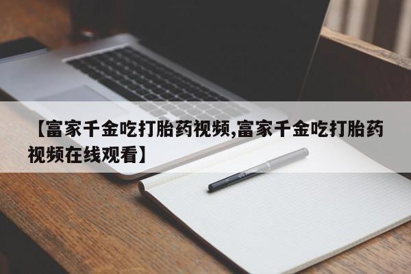 网上购买米非司酮片去哪买【富家千金吃打胎药视频,富家千金吃打胎药视频在线观看】