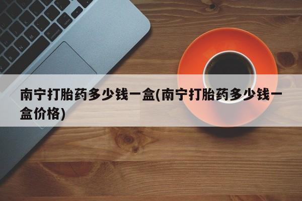 网上购买米非司酮片去哪买南宁打胎药多少钱一盒(南宁打胎药多少钱一盒价格)