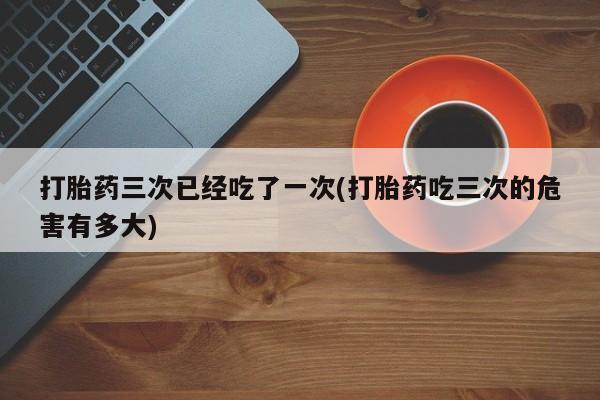网上购买米非司酮片去哪买打胎药三次已经吃了一次(打胎药吃三次的危害有多大)