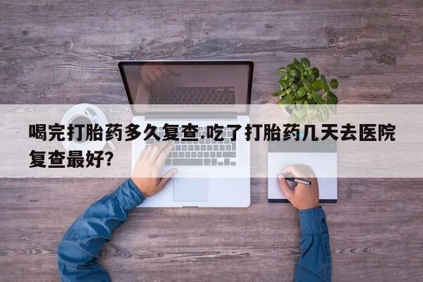 网上购买米非司酮片去哪买喝完打胎药多久复查.吃了打胎药几天去医院复查最好？