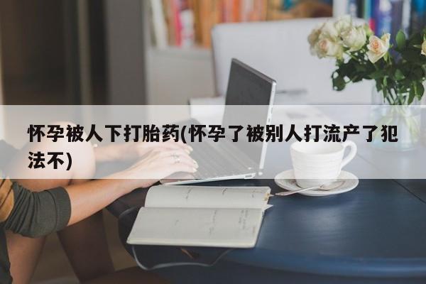 网上购买米非司酮片去哪买怀孕被人下打胎药(怀孕了被别人打流产了犯法不)