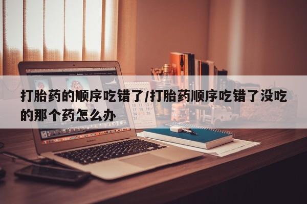 网上购买米非司酮片去哪买打胎药的顺序吃错了/打胎药顺序吃错了没吃的那个药怎么办