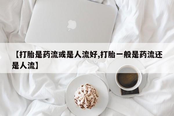 网上购买米非司酮片去哪买【打胎是药流或是人流好,打胎一般是药流还是人流】