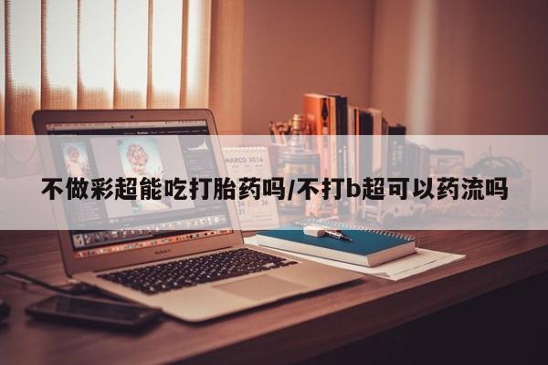 网上购买米非司酮片去哪买不做彩超能吃打胎药吗/不打b超可以药流吗
