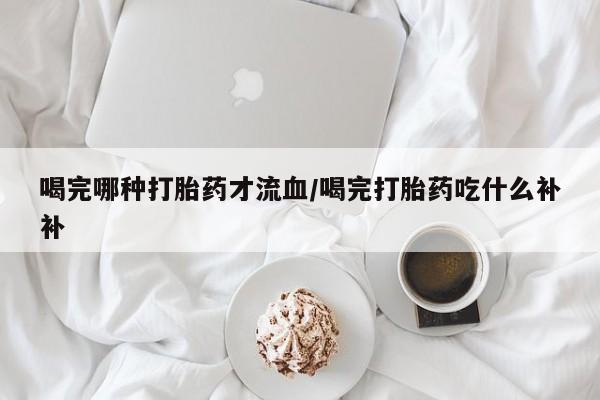网上购买米非司酮片去哪买喝完哪种打胎药才流血/喝完打胎药吃什么补补
