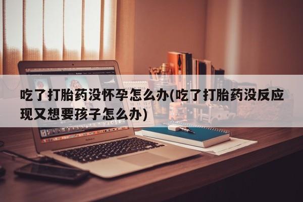 网上购买米非司酮片去哪买吃了打胎药没怀孕怎么办(吃了打胎药没反应现又想要孩子怎么办)