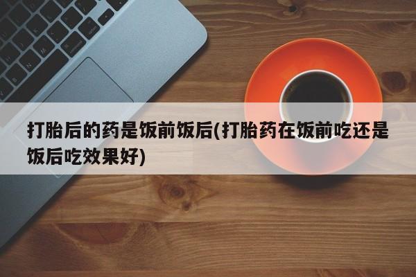 网上购买米非司酮片去哪买打胎后的药是饭前饭后(打胎药在饭前吃还是饭后吃效果好)