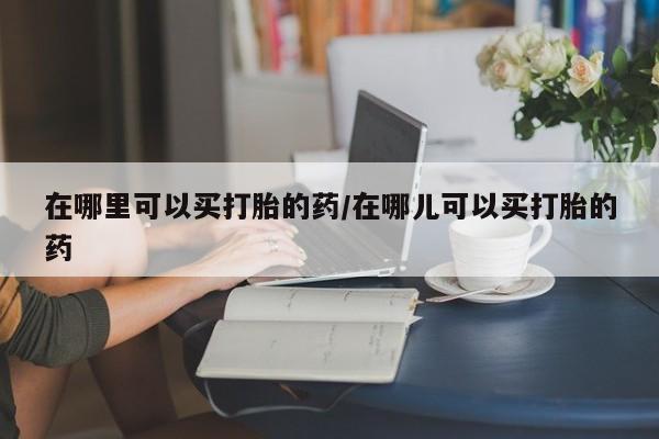 网上购买米非司酮片去哪买在哪里可以买打胎的药/在哪儿可以买打胎的药