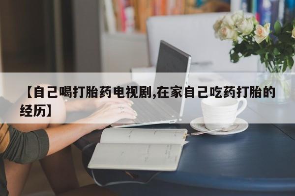 网上购买米非司酮片去哪买【自己喝打胎药电视剧,在家自己吃药打胎的经历】