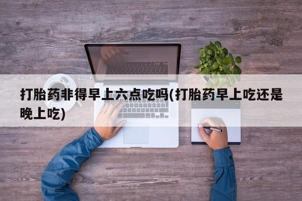 网上购买米非司酮片去哪买打胎药非得早上六点吃吗(打胎药早上吃还是晚上吃)