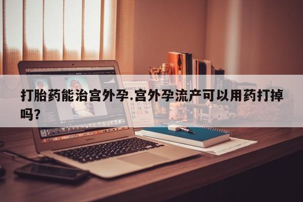 网上购买米非司酮片去哪买打胎药能治宫外孕.宫外孕流产可以用药打掉吗？