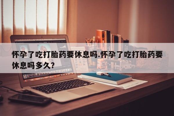 网上购买米非司酮片去哪买怀孕了吃打胎药要休息吗.怀孕了吃打胎药要休息吗多久？