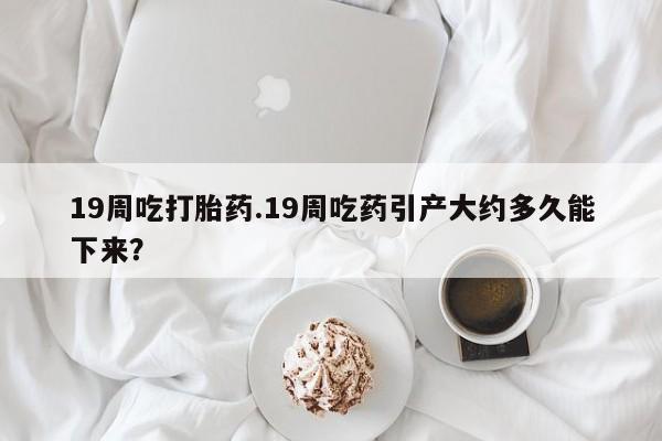 网上购买米非司酮片去哪买19周吃打胎药.19周吃药引产大约多久能下来？
