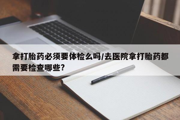 网上购买米非司酮片去哪买拿打胎药必须要体检么吗/去医院拿打胎药都需要检查哪些?