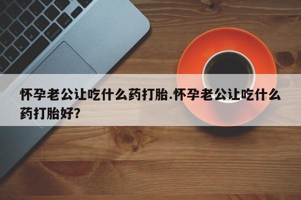 网上购买米非司酮片去哪买怀孕老公让吃什么药打胎.怀孕老公让吃什么药打胎好？