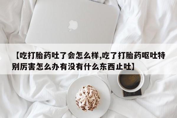 网上购买米非司酮片去哪买【吃打胎药吐了会怎么样,吃了打胎药呕吐特别厉害怎么办有没有什么东西止吐】