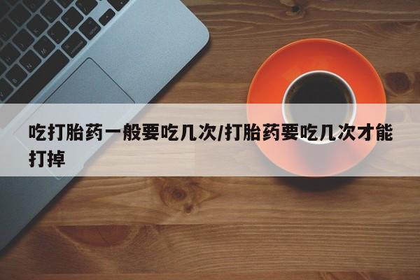 网上购买米非司酮片去哪买吃打胎药一般要吃几次/打胎药要吃几次才能打掉