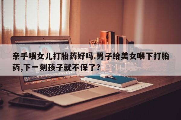 网上购买米非司酮片去哪买亲手喂女儿打胎药好吗.男子给美女喂下打胎药,下一刻孩子就不保了？