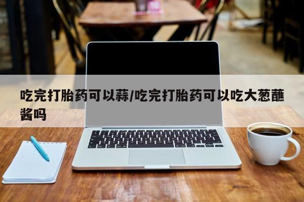 网上购买米非司酮片去哪买吃完打胎药可以蒜/吃完打胎药可以吃大葱蘸酱吗