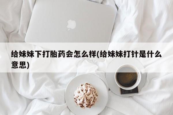 网上购买米非司酮片去哪买给妹妹下打胎药会怎么样(给妹妹打针是什么意思)
