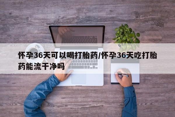 网上购买米非司酮片去哪买怀孕36天可以喝打胎药/怀孕36天吃打胎药能流干净吗