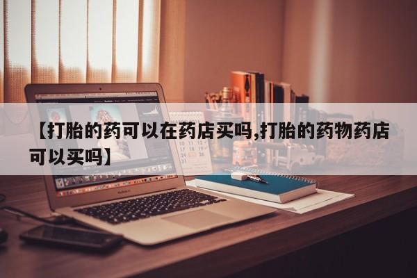 网上购买米非司酮片去哪买【打胎的药可以在药店买吗,打胎的药物药店可以买吗】