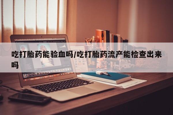 网上购买米非司酮片去哪买吃打胎药能验血吗/吃打胎药流产能检查出来吗